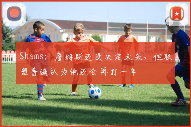Shams：詹姆斯还没决定未来，但联盟普遍认为他还会再打一年